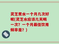 灵芝煮水一个月几次好呢(灵芝水应该几天喝一次？一个月最佳饮用频率是？)