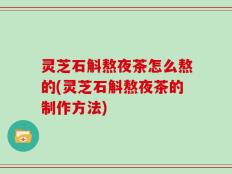 灵芝石斛熬夜茶怎么熬的(灵芝石斛熬夜茶的制作方法)