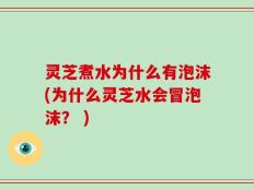 灵芝煮水为什么有泡沫(为什么灵芝水会冒泡沫？ )