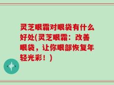 灵芝眼霜对眼袋有什么好处(灵芝眼霜：改善眼袋，让你眼部恢复年轻光彩！)
