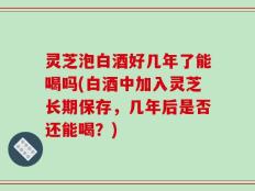 灵芝泡白酒好几年了能喝吗(白酒中加入灵芝长期保存，几年后是否还能喝？)