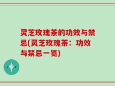 灵芝玫瑰茶的功效与禁忌(灵芝玫瑰茶：功效与禁忌一览)