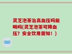 灵芝泡茶治高血压吗能喝吗(灵芝泡茶可降血压？安全饮用需知！)