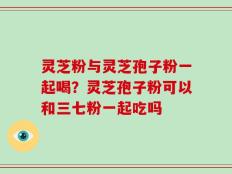 灵芝粉与灵芝孢子粉一起喝？灵芝孢子粉可以和三七粉一起吃吗
