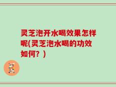 灵芝泡开水喝效果怎样呢(灵芝泡水喝的功效如何？)