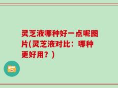 灵芝液哪种好一点呢图片(灵芝液对比：哪种更好用？)