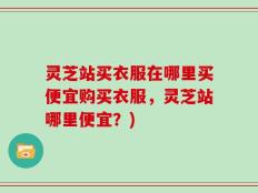 灵芝站买衣服在哪里买便宜购买衣服，灵芝站哪里便宜？)
