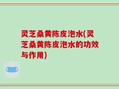 灵芝桑黄陈皮泡水(灵芝桑黄陈皮泡水的功效与作用)