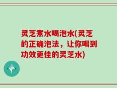 灵芝煮水喝泡水(灵芝的正确泡法，让你喝到功效更佳的灵芝水)