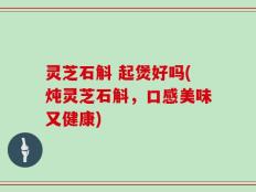 灵芝石斛 起煲好吗(炖灵芝石斛，口感美味又健康)