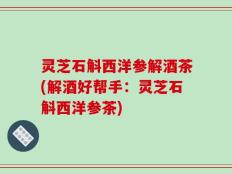 灵芝石斛西洋参解酒茶(解酒好帮手：灵芝石斛西洋参茶)