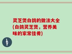 灵芝煲白鸽的做法大全(白鸽灵芝煲，营养美味的家常佳肴)