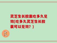 灵芝生长胶囊吃多久见效(吃多久灵芝生长胶囊可以见效？)