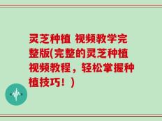 灵芝种植 视频教学完整版(完整的灵芝种植视频教程，轻松掌握种植技巧！)