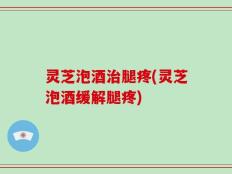 灵芝泡酒治腿疼(灵芝泡酒缓解腿疼)