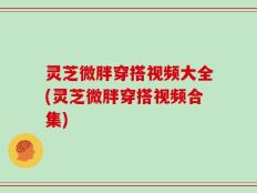 灵芝微胖穿搭视频大全(灵芝微胖穿搭视频合集)