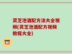 灵芝泡酒配方法大全视频(灵芝泡酒配方视频教程大全)