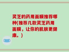 灵芝的药用面膜推荐哪种(推荐几款灵芝药用面膜，让你的肌肤更健康。)