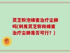 灵芝粉泡蜂蜜治疗尘肺吗(利用灵芝粉和蜂蜜治疗尘肺是否可行？)