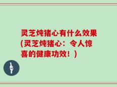 灵芝炖猪心有什么效果(灵芝炖猪心：令人惊喜的健康功效！)