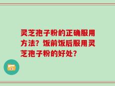 灵芝孢子粉的正确服用方法？饭前饭后服用灵芝孢子粉的好处？
