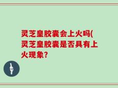 灵芝皇胶囊会上火吗(灵芝皇胶囊是否具有上火现象？