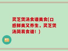 灵芝煲汤食谱美食(口感鲜美又养生，灵芝煲汤简易食谱！)