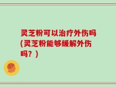 灵芝粉可以治疗外伤吗(灵芝粉能够缓解外伤吗？)