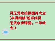 灵芝煲水拍摄图片大全(丰满细腻!超详细灵芝煲水步骤图，一学就会!)