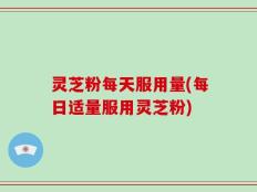 灵芝粉每天服用量(每日适量服用灵芝粉)