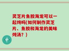 灵芝片鱼胶海龙可以一起炖吗(如何制作灵芝片、鱼胶和海龙的美味炖汤？)