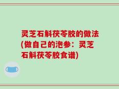 灵芝石斛茯苓胶的做法(做自己的泡参：灵芝石斛茯苓胶食谱)