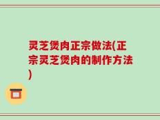 灵芝煲肉正宗做法(正宗灵芝煲肉的制作方法)
