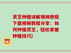 灵芝种植讲解视频教程下载视频教程分享：如何种植灵芝，轻松掌握种植技巧)