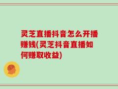 灵芝直播抖音怎么开播赚钱(灵芝抖音直播如何赚取收益)