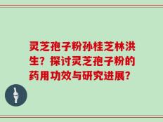 灵芝孢子粉孙桂芝林洪生？探讨灵芝孢子粉的药用功效与研究进展？