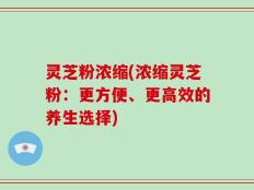 灵芝粉浓缩(浓缩灵芝粉：更方便、更高效的养生选择)