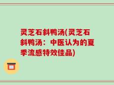 灵芝石斜鸭汤(灵芝石斜鸭汤：中医认为的夏季流感特效佳品)