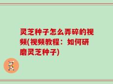 灵芝种子怎么弄碎的视频(视频教程：如何研磨灵芝种子)