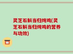 灵芝石斛当归炖鸡(灵芝石斛当归炖鸡的营养与功效)