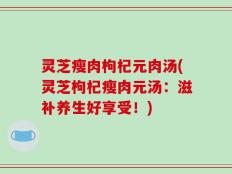 灵芝瘦肉枸杞元肉汤(灵芝枸杞瘦肉元汤：滋补养生好享受！)