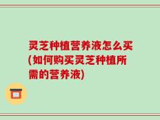 灵芝种植营养液怎么买(如何购买灵芝种植所需的营养液)