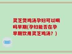 灵芝煲鸡汤孕妇可以喝吗早期(孕妇能否在孕早期饮用灵芝鸡汤？)