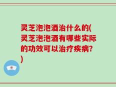 灵芝泡泡酒治什么的(灵芝泡泡酒有哪些实际的功效可以治疗疾病？)