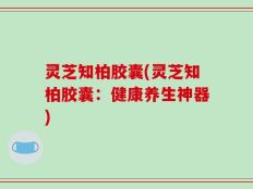 灵芝知柏胶囊(灵芝知柏胶囊：健康养生神器)