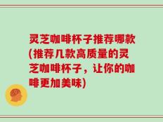 灵芝咖啡杯子推荐哪款(推荐几款高质量的灵芝咖啡杯子，让你的咖啡更加美味)