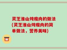 灵芝淮山炖瘦肉的做法(灵芝淮山炖瘦肉的简单做法，营养美味)
