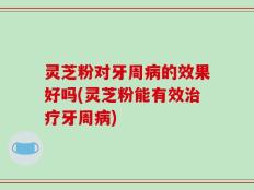 灵芝粉对牙周病的效果好吗(灵芝粉能有效治疗牙周病)