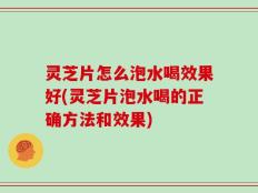 灵芝片怎么泡水喝效果好(灵芝片泡水喝的正确方法和效果)