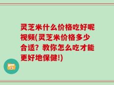 灵芝米什么价格吃好呢视频(灵芝米价格多少合适？教你怎么吃才能更好地保健!)